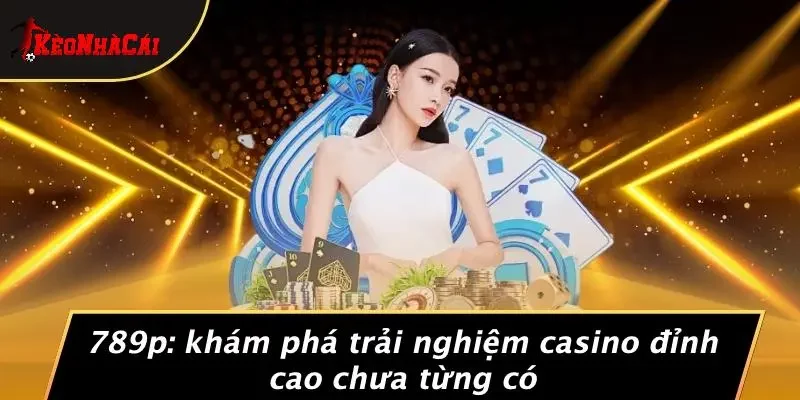 789P: KHÁM PHÁ TRẢI NGHIỆM CASINO ĐỈNH CAO CHƯA TỪNG CÓ
